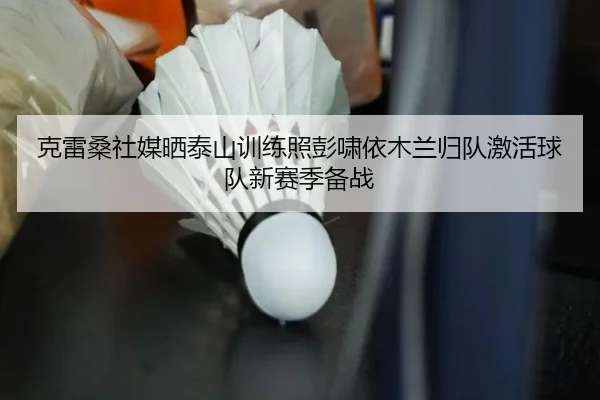 克雷桑社媒晒泰山训练照彭啸依木兰归队激活球队新赛季备战（JIUYOUSPORTS）